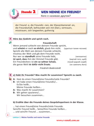 Le ktion
1
der Freund -e, die Freundin -nen, der Klassenkamerad -en,
die Freundschaft, befreundet sein mit (Dat.), vertrauen,
misstrauen, sich langweilen, gutherzig
1 Höre das Gedicht und sprich nach.
Freundschaft
Wenn jemand schlecht von deinem Freunde spricht,
und scheint er noch so ehrlich, glaub ihm nicht. (здається таким чесним)
Spricht alle Welt von deinem Freunde schlecht,
misstrau der Welt und gib dem Freunde recht.
Nur wer so standhaft seine Freunde liebt, (непохитно)
ist wert, dass ihm der Himmel Freunde gibt. (вартий того, щоб)
Ein Freundesherz ist ein so seltner Schatz, (такий рідкий скарб)
die ganze Welt ist dafür nicht Ersatz. (не замінить його)
Friedrich Bodenstedt
2 а) Habt ihr Freunde? Was macht ihr zusammen? Sprecht zu zweit.
A: Hast du einen Freund/eine Freundin/viele Freunde?
B: Ich habe einen Freund/eine Freundin/…
Er/Sie heißt…
Meine Freunde heißen…
A: Was macht ihr zusammen?
B: Wir gehen spazieren/…
Wir besuchen zusammen…
b) Erzähle über die Freunde deines Gesprächspartners in der Klasse.
… hat einen Freund/eine Freundin/viele Freunde.
Sein/Ihr Freund heißt... Seine/Ihre Freunde heißen...
… und sein/ihr Freund … zusammen...
1
2
WEN NENNE ICH FREUND?
Кого я називаю другом?
Stunde 2
Lektion 1. Meine Familie und meine Freunde
6
www.e-ranok.com.ua
 