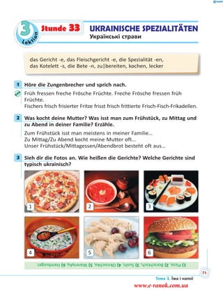 Le kt
ion
3
das Gericht -e, das Fleischgericht -e, die Spezialität -en,
das Kotelett -s, die Bete -n, zu|bereiten, kochen, lecker
1 Höre die Zungenbrecher und sprich nach.
Früh fressen freche Frösche Früchte. Freche Frösche fressen früh
Früchte.
Fischers frisch frisierter Fritze frisst frisch frittierte Frisch-Fisch-Frikadellen.
2 Was kocht deine Mutter? Was isst man zum Frühstück, zu Mittag und
zu Abend in deiner Familie? Erzähle.
Zum Frühstück isst man meistens in meiner Familie…
Zu Mittag/Zu Abend kocht meine Mutter oft…
Unser Frühstück/Mittagessen/Abendbrot besteht oft aus…
3 Sieh dir die Fotos an. Wie heißen die Gerichte? Welche Gerichte sind
typisch ukrainisch?
4
1
6
3
5
2
1)Pizza,2)Borschtsch,3)Sushi,4)Okroschka,5)Warenyky,6)Hamburger.
1
2
3
UKRAINISCHE SPEZIALITÄTEN
Українські страви
Stunde 33
Тема 3. Їжа і напої
71
www.e-ranok.com.ua
 