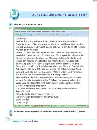 Le ktion
3 Stunde 33. Ukrainische Spezialitäten
4 Lies Tanjas E-Mail an Tina.
Liebe Tina,
endlich habe ich Zeit und kann dir eine Antwort schreiben.
Du bittest mich über ukrainische Küche zu erzählen. Das mache
ich mit Vergnügen, denn ich koche sehr gern. Ich helfe oft meiner
Mutter beim Kochen.
In der Ukraine isst man viel Obst und Gemüse. Sehr beliebt sind
Kartoffeln. Man isst sie oft mit einem Fleischgericht. Ukrainische
Küche hat eine große Liste von Fleischgerichten. Und alle sind
lecker. Ich mag sehr Koteletts, die meine Mutter zubereitet.
Zu Mittag gibt es oft eine Suppe oder einen Borschtsch. Der
Borschtsch ist ein traditionelles ukrainisches Gericht. Das ist eine
Art Suppe. Die bereitet man vor allem mit roter Bete zu. Man
braucht auch Kartoffeln, Zwiebeln, Möhren, Kohl und Tomaten.
Am besten schmeckt Borschtsch mit Pampuschky.
Eine weitere ukrainische Spezialität sind Warenyky. Man kann
sie mit Fleisch, Kartoffeln oder Früchten (фруктами) zubereiten.
Warenyky mit Früchten sind sehr lecker. Du musst mal dieses
Gericht unbedingt probieren.
Und was essen die Deutschen? Was sind typisch deutsche
Spezialitäten?
Schreibe bitte über deutsche Küche.
Ich warte auf deinen Brief mit Ungeduld.
Viele Grüße!
Deine Tanja
5 Wie kocht man Borschtsch in deiner Familie? Schreibe die Zutaten.
4
5
Lektion 3. Essen und Trinken
72
www.e-ranok.com.ua
 
