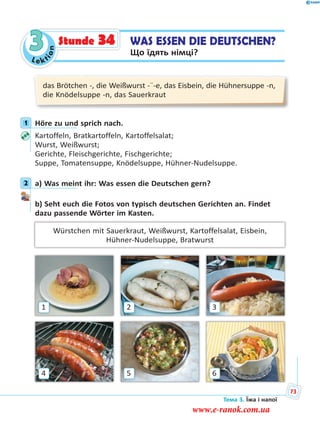Le kt
ion
3 WAS ESSEN DIE DEUTSCHEN?
Що їдять німці?
Stunde 34
das Brötchen -, die Weißwurst -¨-e, das Eisbein, die Hühnersuppe -n,
die Knödelsuppe -n, das Sauerkraut
1 Höre zu und sprich nach.
Kartoffeln, Bratkartoffeln, Kartoffelsalat;
Wurst, Weißwurst;
Gerichte, Fleischgerichte, Fischgerichte;
Suppe, Tomatensuppe, Knödelsuppe, Hühner-Nudelsuppe.
2 a) Was meint ihr: Was essen die Deutschen gern?
b) Seht euch die Fotos von typisch deutschen Gerichten an. Findet
dazu passende Wörter im Kasten.
Würstchen mit Sauerkraut, Weißwurst, Kartoffelsalat, Eisbein,
Hühner-Nudelsuppe, Bratwurst
4
1
6
3
5
2
1
2
Тема 3. Їжа і напої
73
www.e-ranok.com.ua
 