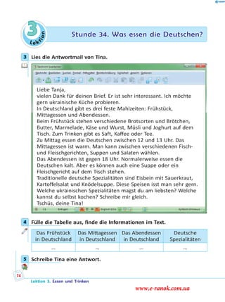 Le ktion
3 Stunde 34. Was essen die Deutschen?
3 Lies die Antwortmail von Tina.
Liebe Tanja,
vielen Dank für deinen Brief. Er ist sehr interessant. Ich möchte
gern ukrainische Küche probieren.
In Deutschland gibt es drei feste Mahlzeiten: Frühstück,
Mittagessen und Abendessen.
Beim Frühstück stehen verschiedene Brotsorten und Brötchen,
Butter, Marmelade, Käse und Wurst, Müsli und Joghurt auf dem
Tisch. Zum Trinken gibt es Saft, Kaffee oder Tee.
Zu Mittag essen die Deutschen zwischen 12 und 13 Uhr. Das
Mittagessen ist warm. Man kann zwischen verschiedenen Fisch-
und Fleischgerichten, Suppen und Salaten wählen.
Das Abendessen ist gegen 18 Uhr. Normalerweise essen die
Deutschen kalt. Aber es können auch eine Suppe oder ein
Fleischgericht auf dem Tisch stehen.
Traditionelle deutsche Spezialitäten sind Eisbein mit Sauerkraut,
Kartoffelsalat und Knödelsuppe. Diese Speisen isst man sehr gern.
Welche ukrainischen Spezialitäten magst du am liebsten? Welche
kannst du selbst kochen? Schreibe mir gleich.
Tschüs, deine Tina!
4 Fülle die Tabelle aus, finde die Informationen im Text.
Das Frühstück
in Deutschland
Das Mittagessen
in Deutschland
Das Abendessen
in Deutschland
Deutsche
Spezialitäten
… … … …
5 Schreibe Tina eine Antwort.
3
4
5
Lektion 3. Essen und Trinken
74
www.e-ranok.com.ua
 