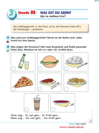 Le kt
ion
3 WAS ISST DU GERN?
Що ти любиш їсти?
Stunde 35
das Lieblingsgericht -e, die Pizza -s/-en, die Pommes frites (Pl.),
der Hamburger -, probieren
1 Was sind eure Lieblingsgerichte? Nennt sie der Reihe nach. Jeder
nennt nur eine Speise.
2 Was mögen die Personen? Hört zwei Gespräche und findet passende
Fotos dazu. Markiert sie mit «1» oder «2». Erzählt dann.
Taras mag… Er isst gern… Er trinkt gern…
Olena mag… Sie isst gern… Sie trinkt gern…
1
2
Тема 3. Їжа і напої
75
www.e-ranok.com.ua
 