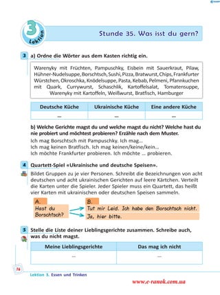 Le ktion
3 Stunde 35. Was isst du gern?
3 a) Ordne die Wörter aus dem Kasten richtig ein.
Warenyky mit Früchten, Pampuschky, Eisbein mit Sauerkraut, Pilaw,
Hühner-Nudelsuppe,Borschtsch,Sushi,Pizza,Bratwurst,Chips,Frankfurter
Würstchen,Okroschka,Knödelsuppe,Pasta,Kebab,Pelmeni,Pfannkuchen
mit Quark, Currywurst, Schaschlik, Kartoffelsalat, Tomatensuppe,
Warenyky mit Kartoffeln, Weißwurst, Bratfisch, Hamburger
Deutsche Küche Ukrainische Küche Eine andere Küche
… … …
b) Welche Gerichte magst du und welche magst du nicht? Welche hast du
nie probiert und möchtest probieren? Erzähle nach dem Muster.
Ich mag Borschtsch mit Pampuschky. Ich mag…
Ich mag keinen Bratfisch. Ich mag keinen/keine/kein…
Ich möchte Frankfurter probieren. Ich möchte … probieren.
4 Quartett-Spiel «Ukrainische und deutsche Speisen».
Bildet Gruppen zu je vier Personen. Schreibt die Bezeichnungen von acht
deutschen und acht ukrainischen Gerichten auf leere Kärtchen. Verteilt
die Karten unter die Spieler. Jeder Spieler muss ein Quartett, das heißt
vier Karten mit ukrainischen oder deutschen Speisen sammeln.
Hast du
Borschtsch?
Tut mir Leid. Ich habe den Borschtsch nicht.
Ja, hier bitte.
A. B.
5 Stelle die Liste deiner Lieblingsgerichte zusammen. Schreibe auch,
was du nicht magst.
Meine Lieblingsgerichte Das mag ich nicht
… …
3
4
5
Lektion 3. Essen und Trinken
76
www.e-ranok.com.ua
 