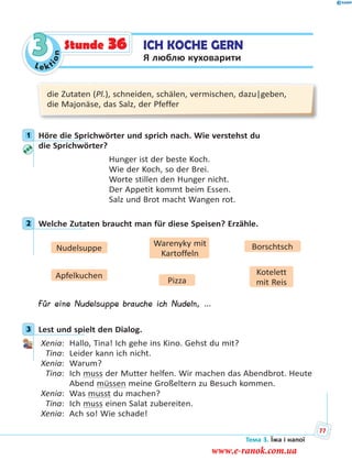 Le kt
ion
3 ICH KOCHE GERN
Я люблю куховарити
Stunde 36
die Zutaten (Pl.), schneiden, schälen, vermischen, dazu|geben,
die Majonäse, das Salz, der Pfeffer
1 Höre die Sprichwörter und sprich nach. Wie verstehst du
die Sprichwörter?
Hunger ist der beste Koch.
Wie der Koch, so der Brei.
Worte stillen den Hunger nicht.
Der Appetit kommt beim Essen.
Salz und Brot macht Wangen rot.
2 Welche Zutaten braucht man für diese Speisen? Erzähle.
Nudelsuppe BorschtschWarenyky mit
Kartoffeln
Apfelkuchen Kotelett
mit ReisPizza
Für eine Nudelsuppe brauche ich Nudeln, …
3 Lest und spielt den Dialog.
Xenia: Hallo, Tina! Ich gehe ins Kino. Gehst du mit?
Tina: Leider kann ich nicht.
Xenia: Warum?
Tina: Ich muss der Mutter helfen. Wir machen das Abendbrot. Heute
Abend müssen meine Großeltern zu Besuch kommen.
Xenia: Was musst du machen?
Tina: Ich muss einen Salat zubereiten.
Xenia: Ach so! Wie schade!
1
2
3
Тема 3. Їжа і напої
77
www.e-ranok.com.ua
 