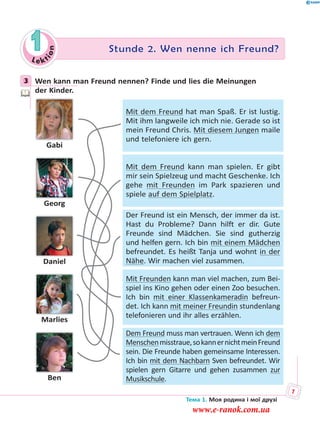 Le kt
ion
1 Stunde 2. Wen nenne ich Freund?
3 Wen kann man Freund nennen? Finde und lies die Meinungen
der Kinder.
Gabi
Georg
Daniel
Marlies
Ben
Mit dem Freund hat man Spaß. Er ist lustig.
Mit ihm langweile ich mich nie. Gerade so ist
mein Freund Chris. Mit diesem Jungen maile
und telefoniere ich gern.
Mit dem Freund kann man spielen. Er gibt
mir sein Spielzeug und macht Geschenke. Ich
gehe mit Freunden im Park spazieren und
spiele auf dem Spielplatz.
Der Freund ist ein Mensch, der immer da ist.
Hast du Probleme? Dann hilft er dir. Gute
Freunde sind Mädchen. Sie sind gutherzig
und helfen gern. Ich bin mit einem Mädchen
befreundet. Es heißt Tanja und wohnt in der
Nähe. Wir machen viel zusammen.
Mit Freunden kann man viel machen, zum Bei-
spiel ins Kino gehen oder einen Zoo besuchen.
Ich bin mit einer Klassenkameradin befreun-
det. Ich kann mit meiner Freundin stundenlang
telefonieren und ihr alles erzählen.
Dem Freund muss man vertrauen. Wenn ich dem
Menschenmisstraue,sokannernichtmeinFreund
sein. Die Freunde haben gemeinsame Interessen.
Ich bin mit dem Nachbarn Sven befreundet. Wir
spielen gern Gitarre und gehen zusammen zur
Musikschule.
3
Тема 1. Моя родина і мої друзі
7
www.e-ranok.com.ua
 