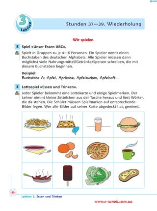 Le ktion
3 Stunden 37—39. Wiederholung
Wir spielen
4 Spiel «Unser Essen-ABC».
Spielt in Gruppen zu je 4—6 Personen. Ein Spieler nennt einen
Buchstaben des deutschen Alphabets. Alle Spieler müssen dann
möglichst viele Nahrungsmittel/Getränke/Speisen schreiben, die mit
diesem Buchstaben beginnen.
Beispiel:
Buchstabe A: Apfel, Aprikose, Apfelkuchen, Apfelsaft…
5 Lottospiel «Essen und Trinken».
Jeder Spieler bekommt eine Lottokarte und einige Spielmarken. Der
Lehrer nimmt kleine Zettelchen aus der Tasche heraus und liest Wörter,
die da stehen. Die Schüler müssen Spielmarken auf entsprechende
Bilder legen. Wer alle Bilder auf seiner Karte abgedeckt hat, gewinnt.
4
5
Lektion 3. Essen und Trinken
80
www.e-ranok.com.ua
 