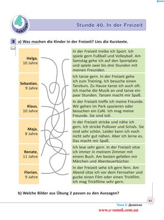 Le kt
ion
4 Stunde 40. In der Freizeit
3 a) Was machen die Kinder in der Freizeit? Lies die Kurztexte.
Helga,
10 Jahre
In der Freizeit treibe ich Sport. Ich
spiele gern Fußball und Volleyball. Am
Samstag gehe ich auf den Sportplatz
und spiele zwei bis drei Stunden mit
meinen Freunden.
Sebastian,
9 Jahre
Ich tanze gern. In der Freizeit gehe
ich zum Training. Ich besuche einen
Tanzkurs. Zu Hause tanze ich auch oft.
Ich mache die Musik an und tanze ein
paar Stunden. Tanzen macht mir Spaß.
Klaus,
10 Jahre
In der Freizeit treffe ich meine Freunde.
Wir gehen im Park spazieren oder
besuchen ein Café. Ich mag meine
Freunde. Sie sind toll.
Maja,
8 Jahre
In der Freizeit stricke und nähe ich
gern. Ich stricke Pullover und Schals. Sie
sind sehr schön. Leider kann ich noch
nicht sehr gut nähen. Aber ich lerne es.
Das macht mir Spaß.
Renate,
11 Jahre
Ich lese sehr gern. In der Freizeit sitze
ich immer in meinem Zimmer mit
einem Buch. Am besten gefallen mir
Märchen und Abenteuerbücher.
Florian,
9 Jahre
In der Freizeit sehe ich gern fern. Am
Abend sitze ich vor dem Fernseher und
gucke einen Film oder einen Trickfilm.
Ich mag Trickfilme sehr gern.
b) Welche Bilder aus Übung 2 passen zu den Aussagen?
3
Тема 4. Дозвілля
83
www.e-ranok.com.ua
 