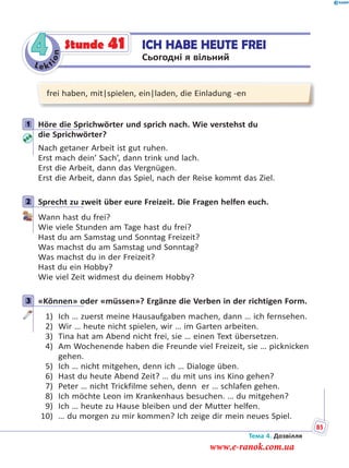 Le kt
ion
4 ICH HABE HEUTE FREI
Сьогодні я вільний
Stunde 41
frei haben, mit|spielen, ein|laden, die Einladung -en
1 Höre die Sprichwörter und sprich nach. Wie verstehst du
die Sprichwörter?
Nach getaner Arbeit ist gut ruhen.
Erst mach dein’ Sach’, dann trink und lach.
Erst die Arbeit, dann das Vergnügen.
Erst die Arbeit, dann das Spiel, nach der Reise kommt das Ziel.
2 Sprecht zu zweit über eure Freizeit. Die Fragen helfen euch.
Wann hast du frei?
Wie viele Stunden am Tage hast du frei?
Hast du am Samstag und Sonntag Freizeit?
Was machst du am Samstag und Sonntag?
Was machst du in der Freizeit?
Hast du ein Hobby?
Wie viel Zeit widmest du deinem Hobby?
3 «Können» oder «müssen»? Ergänze die Verben in der richtigen Form.
1) Ich … zuerst meine Hausaufgaben machen, dann … ich fernsehen.
2) Wir … heute nicht spielen, wir … im Garten arbeiten.
3) Tina hat am Abend nicht frei, sie … einen Text übersetzen.
4) Am Wochenende haben die Freunde viel Freizeit, sie … picknicken
gehen.
5) Ich … nicht mitgehen, denn ich … Dialoge üben.
6) Hast du heute Abend Zeit? … du mit uns ins Kino gehen?
7) Peter … nicht Trickfilme sehen, denn er … schlafen gehen.
8) Ich möchte Leon im Krankenhaus besuchen. … du mitgehen?
9) Ich … heute zu Hause bleiben und der Mutter helfen.
10) … du morgen zu mir kommen? Ich zeige dir mein neues Spiel.
1
2
3
Тема 4. Дозвілля
85
www.e-ranok.com.ua
 