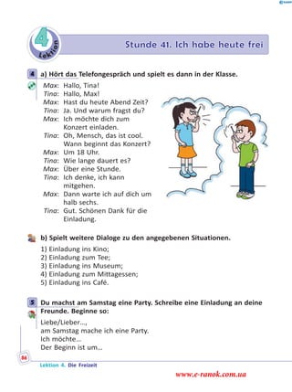 Le k
tion
4 Stunde 41. Ich habe heute frei
4 a) Hört das Telefongespräch und spielt es dann in der Klasse.
Max: Hallo, Tina!
Tina: Hallo, Max!
Max: Hast du heute Abend Zeit?
Tina: Ja. Und warum fragst du?
Max: Ich möchte dich zum
Konzert einladen.
Tina: Oh, Mensch, das ist cool.
Wann beginnt das Konzert?
Max: Um 18 Uhr.
Tina: Wie lange dauert es?
Max: Über eine Stunde.
Tina: Ich denke, ich kann
mitgehen.
Max: Dann warte ich auf dich um
halb sechs.
Tina: Gut. Schönen Dank für die
Einladung.
b) Spielt weitere Dialoge zu den angegebenen Situationen.
1) Einladung ins Kino;
2) Einladung zum Tee;
3) Einladung ins Museum;
4) Einladung zum Mittagessen;
5) Einladung ins Café.
5 Du machst am Samstag eine Party. Schreibe eine Einladung an deine
Freunde. Beginne so:
Liebe/Lieber…,
am Samstag mache ich eine Party.
Ich möchte…
Der Beginn ist um…
4
5
Lektion 4. Die Freizeit
86
www.e-ranok.com.ua
 
