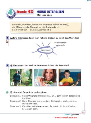 Le kt
ion
4 MEINE INTERESSEN
Мої інтереси
Stunde 42
sammeln, wandern, faulenzen, Interesse haben an (Dat.),
die Münze -n, die Murmel -n, die Briefmarke -n,
das Comicbuch -¨-er, das Automodell -e
1 Welche Interessen kann man haben? Ergänzt zu zweit den Wort-Igel.
Interessen
Briefmarken
sammeln
2 a) Was meinst du: Welche Interessen haben die Personen?
1 32
b) Höre drei Gespräche und ergänze.
Situation 1: Franz Wegners Interesse ist… Er … gern in den Bergen und
im Wald.
Situation 2: Karin Blumers Interesse ist… Sie backt … und … gern. …
macht ihr Spaß.
Situation 3: Christian hat Interesse an... Er spielt… Er lernt Klavier...
Er … auch gern.
1
2
Тема 4. Дозвілля
87
www.e-ranok.com.ua
 