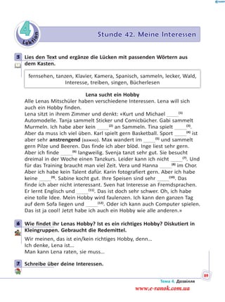 Le kt
ion
4 Stunde 42. Meine Interessen
5 Lies den Text und ergänze die Lücken mit passenden Wörtern aus
dem Kasten.
fernsehen, tanzen, Klavier, Kamera, Spanisch, sammeln, lecker, Wald,
Interesse, treiben, singen, Bücherlesen
Lena sucht ein Hobby
Alle Lenas Mitschüler haben verschiedene Interessen. Lena will sich
auch ein Hobby finden.
Lena sitzt in ihrem Zimmer und denkt: «Kurt und Michael   (1)
Automodelle. Tanja sammelt Sticker und Comicbücher. Gabi sammelt
Murmeln. Ich habe aber kein   (2)
an Sammeln. Tina spielt   (3)
.
Aber da muss ich viel üben. Karl spielt gern Basketball. Sport   (4)
ist
aber sehr anstrengend (важко). Max wandert im   (5)
und sammelt
gern Pilze und Beeren. Das finde ich aber blöd. Inge liest sehr gern.
Aber ich finde   (6)
langweilig. Svenja tanzt sehr gut. Sie besucht
dreimal in der Woche einen Tanzkurs. Leider kann ich nicht   (7)
. Und
für das Training braucht man viel Zeit. Vera und Hanna   (8)
im Chor.
Aber ich habe kein Talent dafür. Karin fotografiert gern. Aber ich habe
keine   (9)
. Sabine kocht gut. Ihre Speisen sind sehr   (10)
. Das
finde ich aber nicht interessant. Sven hat Interesse an Fremdsprachen.
Er lernt Englisch und   (11)
. Das ist doch sehr schwer. Oh, ich habe
eine tolle Idee. Mein Hobby wird faulenzen. Ich kann den ganzen Tag
auf dem Sofa liegen und   (12)
. Oder ich kann auch Computer spielen.
Das ist ja cool! Jetzt habe ich auch ein Hobby wie alle anderen.»
6 Wie findet ihr Lenas Hobby? Ist es ein richtiges Hobby? Diskutiert in
Kleingruppen. Gebraucht die Redemittel.
Wir meinen, das ist ein/kein richtiges Hobby, denn…
Ich denke, Lena ist…
Man kann Lena raten, sie muss…
7 Schreibe über deine Interessen.
5
6
7
Тема 4. Дозвілля
89
www.e-ranok.com.ua
 