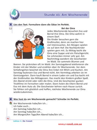 Le k
tion
4 Stunde 43. Am Wochenende
5 Lies den Text. Formuliere dann die Sätze im Perfekt.
Bei der Oma
Jedes Wochenende besuchen Eva und
Bernd ihre Oma. Die Oma wohnt in
einem Dorf.
Die Kinder besuchen gern die
Großmutter, denn sie machen hier
viel Interessantes. Am Morgen spielen
sie auf dem Hof. Die Nachbarkinder
spielen gern mit. Zu Mittag kocht die
Oma eine Suppe und ein Fleischgericht.
Sie schmecken immer sehr gut. Am
Nachmittag wandern die Geschwister
im Wald. Sie sammeln Blumen und
Beeren. Sie picknicken oft im Wald. Am Samstagabend telefonieren die
Kinder mit der Mutter und erzählen über ihr Wochenende. Vor dem
Schlafengehen bewirtet die Oma ihre Enkel mit Milch und Kuchen. Am
Sonntag faulenzen Eva und Bernd nicht. Am Vormittag arbeiten sie im
Gemüsegarten. Dann kauft Bernd in einem Laden ein und Eva kocht mit
der Großmutter das Mittagessen. Das macht den Kindern großen Spaß.
Am Abend strickt oder näht die Oma. Und die Geschwister gucken
Trickfilme im Fernsehen oder malen. Dann holen die Eltern Bernd und
Eva mit dem Auto ab. Die Geschwister kehren nach Hause zurück.
Sie fühlen sich glücklich und hoffen, nächstes Wochenende zur Oma
wiederzukommen.
6 Was hast du am Wochenende gemacht? Schreibe im Perfekt.
Am Wochenende habe/bin ich...
Ich habe auch...
Am Samstag habe/bin ich...
Am Sonntag habe/bin ich...
Am Morgen/Am Tage/Am Abend habe/bin ich…
5
6
Lektion 4. Die Freizeit
92
www.e-ranok.com.ua
 