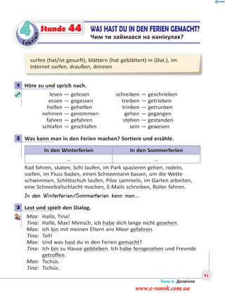Le kt
ion
4 WAS HAST DU IN DEN FERIEN GEMACHT?
Чим ти займався на канікулах?
Stunde 44
surfen (hat/ist gesurft), blättern (hat geblättert) in (Dat.), im
Internet surfen, draußen, drinnen
1 Höre zu und sprich nach.
lesen — gelesen schreiben — geschrieben
essen — gegessen treiben — getrieben
helfen — geholfen trinken — getrunken
nehmen — genommen gehen — gegangen
fahren — gefahren stehen — gestanden
schlafen — geschlafen sein — gewesen
2 Was kann man in den Ferien machen? Sortiere und erzähle.
In den Winterferien In den Sommerferien
… …
Rad fahren, skaten, Schi laufen, im Park spazieren gehen, rodeln,
surfen, im Fluss baden, einen Schneemann bauen, um die Wette
schwimmen, Schlittschuh laufen, Pilze sammeln, im Garten arbeiten,
eine Schneeballschlacht machen, E-Mails schreiben, Roller fahren.
In den Winterferien/Sommerferien kann man…
3 Lest und spielt den Dialog.
Max: Hallo, Tina!
Tina: Hallo, Max! Mensch, ich habe dich lange nicht gesehen.
Max: Ich bin mit meinen Eltern ans Meer gefahren.
Tina: Toll!
Max: Und was hast du in den Ferien gemacht?
Tina: Ich bin zu Hause geblieben. Ich habe ferngesehen und Freunde
getroffen.
Max: Tschüs.
Tina: Tschüs.
1
2
3
Тема 4. Дозвілля
93
www.e-ranok.com.ua
 