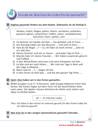 Le kt
ion
4 Stunde 44. Was hast du in den Ferien gemacht?
5 Ergänze passende Verben aus dem Kasten. Gebrauche sie als Partizip II.
bleiben, laufen, fliegen, gehen, fahren, verstehen, aufstehen,
spazieren gehen, schwimmen, treffen, sehen, zurückkommen,
besuchen, lesen, spielen, sein
1) Im Sommer ist Claudia viel Rad …, hat geskatet und im Fluss … .
2) Am Samstag haben wir das Museum ... und sind ins Kino … .
3) Hast du die Regel …? — Ja, ich habe sie noch einmal …, jetzt ist
mir alles klar.
4) Diesen Sommer sind wir zu Hause … und jeden Tag im Park … .
5) Abends habe ich meine Freunde … . Wir haben zusammen geturnt
und Fußball … .
6) In den Winterferien sind Leon und seine Schwester viel Schi … .
7) Im Mai sind wir nach Italien … . Wir sind vier Tage in Rom und
drei Tage in Mailand … .
8) Wann seid ihr …? — Gegen 20 Uhr.
9) In den Ferien ist Olaf spät … und hat den ganzen Tag Filme … .
6 Spiel «Das haben wir in den Ferien gemacht».
Bildet Gruppen zu je 5—6 Personen. Jede Gruppe bekommt einen Satz
Karten. Die Karten liegen auf dem Tisch mit der beschrifteten Seite
nach unten. Die Spieler müssen Kärtchen der Reihe nach ziehen und
Sätze im Perfekt bilden.
ich — im Internet surfen
Tina: Ich habe in den Ferien im Internet gesurft./In den Ferien habe ich
im Internet gesurft.
7 Was hast du in den vorigen Sommerferien gemacht? Schreibe.
5
6
7
Тема 4. Дозвілля
95
www.e-ranok.com.ua
 