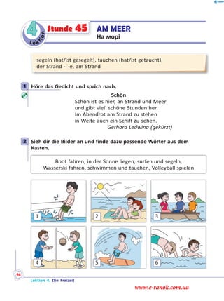 Le ktion
4 AM MEER
На морі
Stunde 45
segeln (hat/ist gesegelt), tauchen (hat/ist getaucht),
der Strand -¨-e, am Strand
1 Höre das Gedicht und sprich nach.
Schön
Schön ist es hier, an Strand und Meer
und gibt viel’ schöne Stunden her.
Im Abendrot am Strand zu stehen
in Weite auch ein Schiff zu sehen.
Gerhard Ledwina (gekürzt)
2 Sieh dir die Bilder an und finde dazu passende Wörter aus dem
Kasten.
Boot fahren, in der Sonne liegen, surfen und segeln,
Wasserski fahren, schwimmen und tauchen, Volleyball spielen
4
1
6
3
5
2
1
2
Lektion 4. Die Freizeit
96
www.e-ranok.com.ua
 