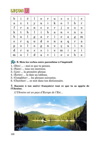 100
b i é l o r u s s i e
a z t y u i k o l h r
f r a n c e r j o o o
k t h l i b a n v n u
b u l g a r i e a g m
e r q u d o n a q r a
p o l o g n e ç u i n
d r u s s i e m i e i
m o l d a v i e e h e
6. Mets les verbes entre parenthèse à l’impératif.
1. (Dire) ... - moi ce que tu penses.
2. (Faire) ... tous ces exercices.
3. (Lire) ... la première phrase.
4. (Écrire) ... la date au tableau.
5. (Compléter) ... les phrases suivantes.
6. (Chercher) ... ce mot dans ton dictionnaire.
7. Raconte à ton ami(e) français(e) tout ce que tu as appris de
l’Ukraine.
L’Ukraine est un pays d’Europe de l’Est…
 