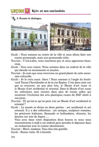 104
1. Écoute le dialogue.
Guide : Nous sommes au centre de la ville et nous allons faire une
courte promenade, mais une promenade riche.
Touriste : C’est-à-dire, nous marchons peu et nous apprenons beau­
coup.
Guide : Vous avez raison. Nous sommes dans un endroit de la ville
qui abonde en monuments et musées.
Touriste : Je crois que nous recevrons un grand plaisir de cette excur­
sion culturelle.
Guide : Je le crois aussi. Alors ! Nous sommes à l’angle du boule­
vard Tarass Chevtchenko et de la rue Repine. C’est dans cette rue
que se trou­vent, un peu plus loin, le Musée d’art russe et
le Musée d’art occidental et oriental. Dans le Musée d’art russe
les collections sont réunies dans plus de trente salles qui
montrent l’évolution des arts plastiques russes du XIIIe
siècle à
nos jours.
Touriste : Et qu’est-ce qu’on peut voir au Musée d’art occidental et
ori­ental ?
Guide : Le musée se divise en deux parties : art occidental et art
orien­tal. Il y a des collections : art antique, sculpture romaine,
les peintures italienne, flamande et hollandaise, chinoise, les
dessins sur soie de Japon ....
Vous avez dans votre disposition deux heures et nous nous
rencon­trerons à midi à cet endroit pour prendre le déjeuner dans
un restaurant avec la cuisine ukrainienne.
Touriste : Merci, madame. Vous êtes très gentille.
Guide : Bonne visite. Et à bientôt.
Kyiv et ses curiosités
 
