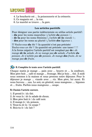 114
4. La boucherie est ... la poissonnerie et la crémerie.
5. Ce magasin est ... la rue.
6. Le marché se trouve ... la gare.
Les articles partitifs
Pour désigner une partie indéterminée on utilise article partitif  :
– du pour les noms masculins ( j’achète du poisson ) ;
– de la pour les noms féminins ( j’achète de la viande ) ;
– des pour les noms au pluriel ( j’achète des légumes ).
!!! Voulez-vous du thé ? (la quantité n’est pas précisée)
Voulez-vous un thé ? (la quantité est précisée: une tasse) ! ! !
À la forme négative l’article partitif est remplacé par de : Je
mange de la salade. Je ne mange pas de salade. J’achète du
poisson. Je n’achète pas de poisson. Je mange des fruits. Je ne
mange pas de fruits.
8. Complète le texte avec l’article partitif.
Chaque matin je mange ... pain avec ... beurre et ... la confiture.
Mon père boit ... café et mange ... fromage. Moi je bois ... thé. À midi
nous sommes à la maison et nous prenons notre déjeuner. Pour le
déjeuner je mange ... viande avec ... riz. Mon père, lui aussi. Et
nous buvons ... eau. Le soir, en général, nous mangeons .... légumes
et ... fruits. Parfois nous mangeons ... soupe.
9. Choisis l’article correct.
1. Il prend le / du thé.
2. Je veux la / de la salade de choux.
3. Mon père boit le / du café noir.
4. Il mange le / du poisson.
5. Veux-tu de la / la soupe ?
6. Bois-tu le / du lait ?
 