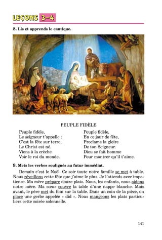 141
8. Lis et apprends le cantique.
PEUPLE FIDÈLE
Peuple fidèle,	 Peuple fidèle,
Le seigneur t’appelle :	 En ce jour de fête,
C’est la fête sur terre,	 Proclame la gloire
Le Christ est né.	 De ton Seigneur.
Viens à la crèche	 Dieu se fait homme
Voir le roi du monde.	 Pour montrer qu’il t’aime.
9. Mets les verbes soulignés au futur immédiat.
Demain c’est le Noël. Ce soir toute notre famille se met à table.
Nous réveillons cette fête que j’aime le plus. Je l’attends avec impa­
tience. Ma mère prépare douze plats. Nous, les enfants, nous aidons
notre mère. Ma sœur couvre la table d’une nappe blanche. Mais
avant, le père met du foin sur la table. Dans un coin de la pièce, on
place une gerbe appelée « did ». Nous mangeons les plats particu­
liers cette soirée solennelle.
 