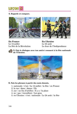 144
4. Regarde et compare.
En France	 En Ukraine
Le 14 juillet	 Le 24 août
La fête de la Révolution	 Le Jour de l’Indépendance
5. Fais le dialogue avec ton ami(e) consacré à la fête nationale
de l’Ukraine.
6. Fais les phrases à partir des mots donnés.
1. nationale / c’est / Le 14 juillet / la fête / en France
2. la rue / dans / danse / On
3. sur / un feu d’artifice / Il y a / la place
4. ne / pas / travaillent / Les gens
5. en Ukraine / c’est / nationale / Le 24 août / la fête
 