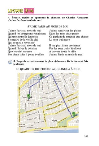 159
4. Écoute, répète et apprends la chanson de Charles Aznavour
J’aime Paris au mois de mai.
J’AIME PARIS AU MOIS DE MAI
J’aime Paris au mois de mai
Quand les bourgeons renaissent
Qu’une nouvelle jeunesse
S’empare de la vieille cité
Qui se met à rayonner
J’aime sentir sur les places
Dans les rues où je passe
Ce parfum de muguet que chasse
Le vent qui passe
J’aime Paris au mois de mai
Quand l’hiver le délaisse
Que le soleil caresse
Ses vieux toits à peine éveillés
Il me plaît à me promener
Par les rues qui s’ faufilent
À travers toute la ville
J’aime Paris au mois de mai
5. Regarde attentivement le plan ci-dessous, lis le texte et fais
le devoir.
LE QUARTIER DE L’ÉCOLE AZURLINGUA À NICE
 
