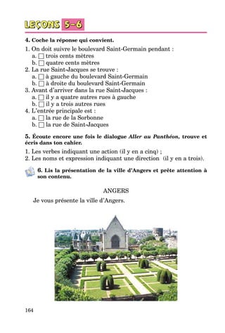 164
4. Coche la réponse qui convient.
1. On doit suivre le boulevard Saint-Germain pendant :
	 a. □ trois cents mètres
	 b. □ quatre cents mètres
2. La rue Saint-Jacques se trouve :
	 a. □ à gauche du boulevard Saint-Germain
	 b. □ à droite du boulevard Saint-Germain
3. Avant d’arriver dans la rue Saint-Jacques :
	 a. □ il y a quatre autres rues à gauche
	 b. □ il y a trois autres rues
4. L’entrée principale est :
	 a. □ la rue de la Sorbonne
	 b. □ la rue de Saint-Jacques
5. Écoute encore une fois le dialogue Aller au Panthéon, trouve et
écris dans ton cahier.
1. Les verbes indiquant une action (il y en a cinq) ;
2. Les noms et expression indiquant une direction  (il y en a trois).
6. Lis la présentation de la ville d’Angers et prête attention à
son contenu.
ANGERS
Je vous présente la ville d’Angers.
 