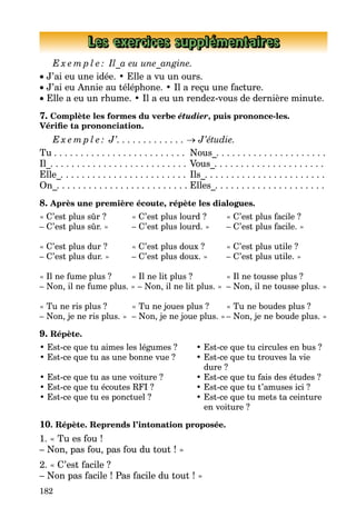 182
Les exercices supplémentaires
E x e m p l e : Il_a eu une_angine.
• J’ai eu une idée. • Elle a vu un ours.
• J’ai eu Annie au téléphone. • Il a reçu une facture.
• Elle a eu un rhume. • Il a eu un rendez-vous de dernière minute.
7. Complète les formes du verbe étudier, puis prononce-les.
Vérifie ta prononciation.
E x e m p l e : J’. . . . . . . . . . . . . → J’étudie.
Tu . . . . . . . . . . . . . . . . . . . . . . . . .	 Nous_. . . . . . . . . . . . . . . . . . . . .
Il_. . . . . . . . . . . . . . . . . . . . . . . . . .	Vous_. . . . . . . . . . . . . . . . . . . . .
Elle_. . . . . . . . . . . . . . . . . . . . . . . .	Ils_. . . . . . . . . . . . . . . . . . . . . . .
On_. . . . . . . . . . . . . . . . . . . . . . . . .	Elles_. . . . . . . . . . . . . . . . . . . . .
8. Après une première écoute, répète les dialogues.
« C’est plus sûr ? 	 « C’est plus lourd ? 	 « C’est plus facile ?
– C’est plus sûr. » 	 – C’est plus lourd. » 	 – C’est plus facile. »
« C’est plus dur ? 	 « C’est plus doux ? 	 « C’est plus utile ?
– C’est plus dur. » 	 – C’est plus doux. » 	 – C’est plus utile. »
« Il ne fume plus ? 	 « Il ne lit plus ? 	 « Il ne tousse plus ?
– Non, il ne fume plus. » – Non, il ne lit plus. »	 – Non, il ne tousse plus. »
« Tu ne ris plus ? 	 « Tu ne joues plus ? 	 « Tu ne boudes plus ?
– Non, je ne ris plus. » 	– Non, je ne joue plus. »	– Non, je ne boude plus. »
9. Répète.
• Est-ce que tu aimes les légumes ? 	 • Est-ce que tu circules en bus ?
• Est-ce que tu as une bonne vue ? 	 • Est-ce que tu trouves la vie
			 dure ?
• Est-ce que tu as une voiture ? 	 • Est-ce que tu fais des études ?
• Est-ce que tu écoutes RFI ? 	 • Est-ce que tu t’amuses ici ?
• Est-ce que tu es ponctuel ? 	 • Est-ce que tu mets ta ceinture
			 en voiture ?
10. Répète. Reprends l’intonation proposée.
1. « Tu es fou !
– Non, pas fou, pas fou du tout ! »
2. « C’est facile ?
– Non pas facile ! Pas facile du tout ! »
 