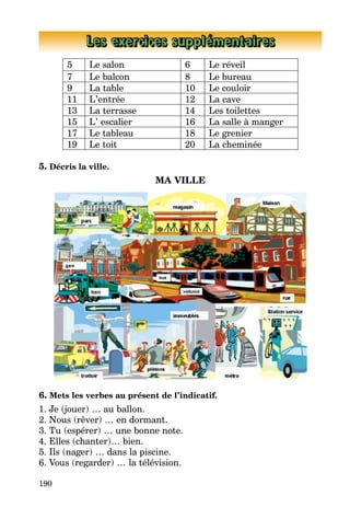 190
Les exercices supplémentaires
5 Le salon 6 Le réveil
7 Le balcon 8 Le bureau
9 La table 10 Le couloir
11 L’entrée 12 La cave
13 La terrasse 14 Les toilettes
15 L’ escalier 16 La salle à manger
17 Le tableau 18 Le grenier
19 Le toit 20 La cheminée
5. Décris la ville.
MA VILLE
6. Mets les verbes au présent de l’indicatif.
1. Je (jouer) … au ballon.
2. Nous (rêver) … en dormant.
3. Tu (espérer) … une bonne note.
4. Elles (chanter)… bien.
5. Ils (nager) … dans la piscine.
6. Vous (regarder) … la télévision.
 