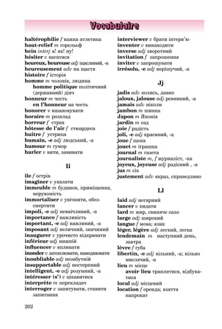 202
Vocabulaire
haltérophilie f важка атлетика
haut-relief m горельєф
hein interj a! як! ну!
hésiter v вагатися
heureux, heureuse adj щасли­вий, -а
heureusement adv на щастя
histoire f історія
homme m чоловік, людина
homme politique політичний
(дер­жавний) діяч
honneur m честь
en l’honneur на честь
honorer v вшановувати
horaire m розклад
horreur f страх
hôtesse de l’air f стюардеса
huître f устриця
humain, -e adj людський, -а
humour m гумор
hurler v вити, завивати
Іi
île f острів
imaginer v уявляти
immeuble m будинок, приміщен­ня,
нерухомість
immortaliser v увічнити, обез­
смертити
impoli, -e adj неввічливий, -а
importance f важливість
important, -e adj важливий, -а
imposant adj величний, значи­мий
inaugurer v урочисто відкри­вати
inférieur adj нижній
influencer v впливати
inonder v затоплювати, навод­нювати
inoubliable adj незабутній
insupportable adj нестерпний
intelligent, -e adj розумний, -а
intéresser (s’) v цікавитися
interprète m перекладач
interroger v запитувати, ставити
запитання
interviewer v брати інтерв’ю
inventer v винаходити
inverse adj зворотний
invitation f запрошення
inviter v запрошувати
irrésolu, -e adj нерішучий, -а
Jj
jadis adv колись, давно
jaloux, jalouse adj ревнивий, -а
jamais adv ніколи
jambon m шинка
Japon m Японія
jardin m сад
joie f радість
joli, -e adj красивий, -а
joue f щока
jouet m іграшка
journal m газета
journaliste m, f журналіст, -ка
joyeux, joyeuse adj радісний , -а
jus m сік
justement adv якраз, справед­ливо
Ll
laid adj негарний
lancer v кидати
lard m жир, свиняче сало
large adj широкий
langue f мова; язик
léger, légère adj легкий, легка
lendemain m наступний день,
завтра
lèvre f губа
libertin, -e adj вільний, -а; вільно
мислячий, -а
lieu m місце
avoir lieu траплятися, відбува­
тися
local adj місцевий
location f оренда; взяття
напрокат
 