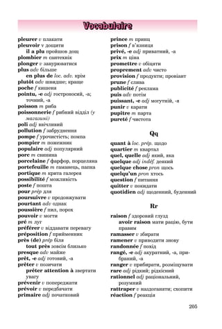 205
Vocabulaire
pleurer v плакати
pleuvoir v дощити
il a plu пройшов дощ
plombier m сантехнік
plonger v занурюватися
plus adv більше
en plus de loc. adv. крім
plutôt adv швидше; краще
poche f кишеня
pointu, -e adj гостроносий, -а;
точ­ний, -a
poisson m риба
poissonnerie f рибний відділ (у
ма­газині)
poli adj ввічливий
pollution f забруднення
pompe f урочистість; помпа
pompier m пожежник
populaire adj популярний
porc m свинина
porcelaine f фарфор, порцеляна
portefeuille m гаманець, папка
portique m крита галерея
possibilité f можливість
poste f пошта
pour prép для
poursuivre v продовжувати
pourtant adv однак
poussière f пил, порох
pouvoir v могти
pré m луг
préférer v віддавати перевагу
préposition f прийменник
près (de) prép біля
tout près зовсім близько
presque adv майже
prêt, -e adj готовий, -а
prêter v позичати
prêter attention à звертати
увагу
prévenir v попереджати
prévoir v передбачати
primaire adj початковий
prince m принц
prison f в’язниця
privé, -e adj приватний, -а
prix m ціна
promettre v обіцяти
proprement adv чисто
provision f продукти; провіант
prune f слива
publicité f реклама
puis adv потім
puissant, -e adj могутній, -я
punir v карати
pupitre m парта
pureté f чистота
Qq
quant à loc. prép. щодо
quartier m квартал
quel, quelle adj який, яка
quelque adj indéf. деякий
quelque chose pron щось
quelqu’un pron хтось
question f питання
quitter v покидати
quotidien adj щоденний, буденний
Rr
raison f здоровий глузд
avoir raison мати рацію, бути
правим
ramasser v збирати
ramener v приводити знову
randonnée f похід
rangé, -e adj акуратний, -а, при­
браний, -a
ranger v прибирати, розміщувати
rare adj рідкий; рідкісний
rationnel adj раціональний,
ро­зумний
rattraper v наздоганяти; схопити
réaction f реакція
 
