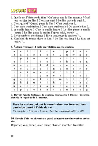 40
3. Quelle est l’histoire du film ? Qu’est-ce que le film raconte ? Quel
est le sujet du film ? C’est sur quoi ? Le film parle de quoi ?...
4. C’est quand ? Quand passe le film ? C’est quel jour ?...
5. C’est dans quel cinéma ? C’est dans quelle salle ? Où passe le film ?...
6. À quelle heure ? C’est à quelle heure ? Le film passe à quelle
heure ? Le film passe le matin, l’après-midi, le soir ?...
7. Il y a combien de séances ? Il y a beaucoup de séances ?...
8. Combien de temps dure le film ? Le film est long ? Le film est
court ?...
8. À deux. Trouvez 14 mots en relation avec le cinéma.
a c t r i c e o p t a s
c a e e r o t y u w x e
t p j a m s t a r a
e l h l k e l n b v c n
u a g i f d a z e r t c
r c u s c i n e m a y e
i e i a v e d e t t e
i l d t y n e r i y c i
q s e e f i l m t d r f
g h j u k l h b r n a u
u e o r i a e n e e n t
s p e c t a t e u r c g
9. Devoir. Quels festivals de cinéma connais-tu ? Utilise l’informa-
tion de la leçon et de l’Internet.
Tous les verbes qui ont la terminaison –er forment leur
participe passé à l’aide de – é.
E x e m p l e   : trouver – trouvé, chercher – cherché, aller – allé
10. Devoir. Fais les phrases au passé composé avec les verbes propo-
sés.
Regarder, voir, parler, jouer, aimer, chanter, marcher, travailler.
 