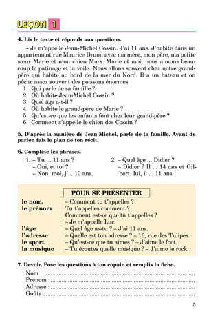 5
4. Lis le texte et réponds aux questions.
– Je m’appelle Jean-Michel Cossin. J’ai 11 ans. J’habite dans un
appartement rue Maurice Druon avec ma mère, mon père, ma petite
sœur Marie et mon chien Mars. Marie et moi, nous aimons beau­
coup le patinage et la voile. Nous allons souvent chez notre grand-
père qui habite au bord de la mer du Nord. Il a un bateau et on
pêche assez souvent des poissons énormes.
1.	 Qui parle de sa famille ?
2.	 Où habite Jean-Michel Cossin ?
3.	 Quel âge a-t-il ?
4.	 Où habite le grand-père de Marie ?
5.	 Qu’est-ce que les enfants font chez leur grand-père ?
6.	 Comment s’appelle le chien des Cossin ?
5. D’après la manière de Jean-Michel, parle de ta famille. Avant de
parler, fais le plan de ton récit.
6. Complète les phrases.
1.	– Tu ... 11 ans ?
	 – Oui, et toi ?
	 – Non, moi, j’... 10 ans.
2.	– Quel âge ... Didier ?
	 – Didier ? Il ... 14 ans et Gil­
bert, lui, il ... 11 ans.
POUR SE PRÉSENTER
le nom,
le prénom
l’âge
l’adresse
le sport
la musique
– Comment tu t’appelles ?
Tu t’appelles comment ?
Comment est-ce que tu t’appelles ?
– Je m’appelle Luc.
– Quel âge as-tu ? – J’ai 11 ans.
– Quelle est ton adresse ? – 16, rue des Tulipes.
– Qu’est-ce que tu aimes ? – J’aime le foot.
– Tu écoutes quelle musique ? – J’aime le rock.
7. Devoir. Pose les questions à ton copain et remplis la fiche.
Nom : .................................................................................................
Prénom :.............................................................................................
Adresse :.............................................................................................
Goûts :................................................................................................
 