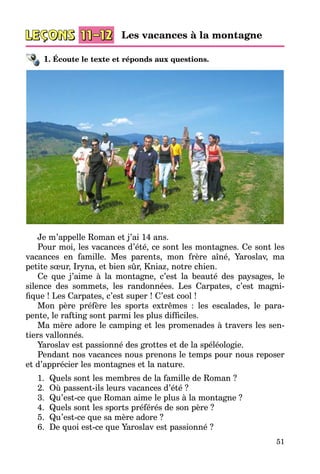 51
1. Écoute le texte et réponds aux questions.
Je m’appelle Roman et j’ai 14 ans.
Pour moi, les vacances d’été, ce sont les montagnes. Ce sont les
vacances en famille. Mes parents, mon frère aîné, Yaroslav, ma
petite sœur, Iryna, et bien sûr, Kniaz, notre chien.
Ce que j’aime à la montagne, c’est la beauté des paysages, le
silence des sommets, les randonnées. Les Carpates, c’est magni­
fique ! Les Carpates, c’est super ! C’est cool !
Mon père préfère les sports extrêmes  : les escalades, le para­
pente, le rafting sont parmi les plus difficiles.
Ma mère adore le camping et les promenades à travers les sen­
tiers vallonnés.
Yaroslav est passionné des grottes et de la spéléologie.
Pendant nos vacances nous prenons le temps pour nous reposer
et d’apprécier les montagnes et la nature.
1.	 Quels sont les membres de la famille de Roman ?
2.	 Où passent-ils leurs vacances d’été ?
3.	 Qu’est-ce que Roman aime le plus à la montagne ?
4.	 Quels sont les sports préférés de son père ?
5.	 Qu’est-ce que sa mère adore ?
6.	 De quoi est-ce que Yaroslav est passionné ?
Les vacances à la montagne
 