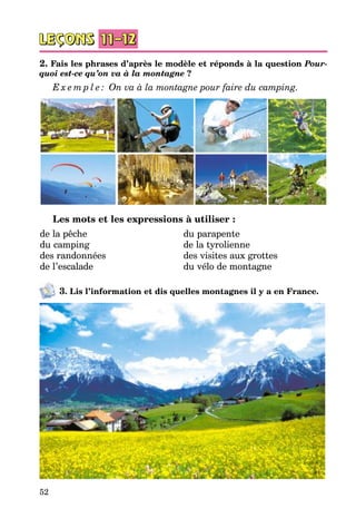 52
2. Fais les phrases d’après le modèle et réponds à la question Pour-
quoi est-ce qu’on va à la montagne ?
E x e m p l e : On va à la montagne pour faire du camping.
Les mots et les expressions à utiliser :
de la pêche
du camping
des randonnées
de l’escalade
du parapente
de la tyrolienne
des visites aux grottes
du vélo de montagne
3. Lis l’information et dis quelles montagnes il y a en France.
 