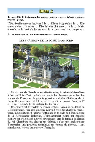 59
1. Complète le texte avec les mots : rochers – mer – falaise – sable –
crabes – plage.
L’été, Sophie va tous les jours à la ... . Elle se baigne dans la ... . Elle
cherche des ... dans les ... . Elle fait des châteaux dans le ... . Mais,
elle n’a pas le droit d’aller en haut de la ... car c’est trop dangereux.
2. Lis les textes et fais le résumé sur un de ces textes.
LES CHÂTEAUX DE LA LOIRE CHAMBORD
Le château de Chambord est situé à une quinzaine de kilomètres
à l’est de Blois. C’est un des monuments les plus célèbres et les plus
visités de France et le plus impressionnant des Châteaux de la
Loire. Il a été construit à l’initiative du roi de France François Ier
qui a suivi de près la réalisation des travaux.
Chambord est le modèle de l’architecture française du début de
la Renaissance. Son plan en carré reprend celui des châteaux médié­
vaux, mais surtout, il intègre l’influence et le style de l’architecture
de la Renaissance italienne. L’emplacement même du château
montre son rôle et son activité principale : être le terrain de chasse
du roi. Chambord est plus qu’un château  : c’est une architecture
d’exception une prouesse technique, un colosse de pierres… tout
simplement le rêve du jeune roi François.
 