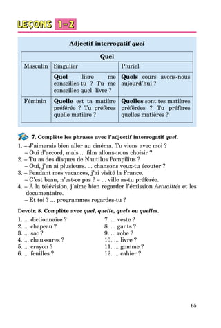65
Adjectif interrogatif quel
Quel
Masculin Singulier Pluriel
Quel livre me
conseilles-tu ? Tu me
conseilles quel livre ?
Quels cours avons-nous
aujourd’hui ?
Féminin Quelle est ta matière
préférée ? Tu préfères
quelle matière ?
Quelles sont tes matières
préférées ? Tu préfères
quelles matières ?
7. Complète les phrases avec l’adjectif interrogatif quel.
1. – J’aimerais bien aller au cinéma. Tu viens avec moi ?
– Oui d’accord, mais ... film allons-nous choisir ?
2. – Tu as des disques de Nautilus Pompilius ?
– Oui, j’en ai plusieurs. ... chansons veux-tu écouter ?
3. – Pendant mes vacances, j’ai visité la France.
– C’est beau, n’est-ce pas ? – ... ville as-tu préférée.
4. – À la télévision, j’aime bien regarder l’émission Actualités et les
documentaire.
– Et toi ? ... programmes regardes-tu ?
Devoir. 8. Complète avec quel, quelle, quels ou quelles.
1. ... dictionnaire ? 		 7. ... veste ?
2. ... chapeau ?		 8. ... gants ?
3. ... sac ?		 9. ... robe ?
4. ... chaussures ?		 10. ... livre ?
5. ... crayon ?		 11. ... gomme ?
6. ... feuilles ?		 12. ... cahier ?
 