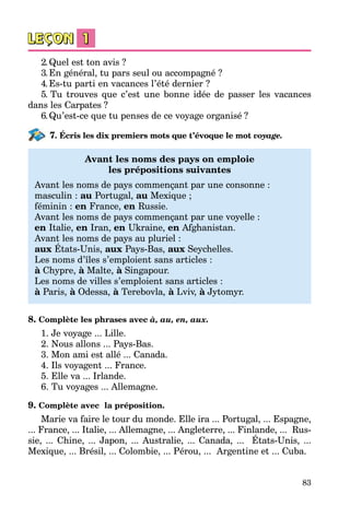 83
2.Quel est ton avis ?
3.En général, tu pars seul ou accompagné ?
4.Es-tu parti en vacances l’été dernier ?
5. Tu trouves que c’est une bonne idée de passer les vacances
dans les Carpates ?
6.Qu’est-ce que tu penses de ce voyage organisé  ?
7. Écris les dix premiers mots que t’évoque le mot voyage.
Avant les noms des pays on emploie
les prépositions suivantes
Avant les noms de pays commençant par une consonne :
masculin : au Portugal, au Mexique ;
féminin : en France, en Russie.
Avant les noms de pays commençant par une voyelle :
en Italie, en Iran, en Ukraine, en Afghanistan.
Avant les noms de pays au pluriel :
aux États-Unis, aux Pays-Bas, aux Seychelles.
Les noms d’îles s’emploient sans articles :
à Chypre, à Malte, à Singapour.
Les noms de villes s’emploient sans articles :
à Paris, à Odessa, à Terebovla, à Lviv, à Jytomyr.
8. Complète les phrases avec à, au, en, aux.
1. Je voyage ... Lille.
2. Nous allons ... Pays-Bas.
3. Mon ami est allé ... Canada.
4. Ils voyagent ... France.
5. Elle va ... Irlande.
6. Tu voyages ... Allemagne.
9. Complète avec la préposition.
Marie va faire le tour du monde. Elle ira ... Portugal, ... Espagne,
... France, ... Italie, ... Allemagne, ... Angleterre, ... Finlande, ... Rus­
sie, ... Chine, ... Japon, ... Australie, ... Canada, ... États-Unis, ...
Mexique, ... Brésil, ... Colombie, ... Pérou, ... Argentine et ... Cuba.
 