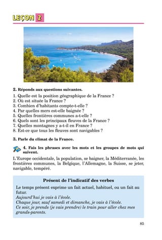 85
2. Réponds aux questions suivantes.
1. Quelle est la position géographique de la France ?
2. Où est située la France ?
3. Combien d’habitants compte-t-elle ?
4. Par quelles mers est-elle baignée ?
5. Quelles frontières communes a-t-elle ?
6. Quels sont les principaux fleuves de la France ?
7. Quelles montagnes y a-t-il en France ?
8. Est-ce que tous les fleuves sont navigables ?
3. Parle du climat de la France.
4. Fais les phrases avec les mots et les groupes de mots qui
suivent.
L’Europe occidentale, la population, se baigner, la Méditerranée, les
frontières communes, la Belgique, l’Allemagne, la Suisse, se jeter,
navigable, tempéré.
Présent de l’indicatif des verbes
Le temps présent exprime un fait actuel, habituel, ou un fait au
futur.
Aujourd’hui je vais à l’école.
Chaque jour, sauf samedi et dimanche, je vais à l’école.
Ce soir, je prends (je vais prendre) le train pour aller chez mes
grands-parents.
 