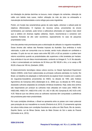 www.aptaregional.sp.gov.br

da infestação de plantas daninhas na lavoura, maior ciclagem de nutrientes, obtenção de
cafés com bebida mais suave, melhor utilização da mão de obra na entressafra e
manutenção da biodiversidade e como refúgio para aves migratórias.
Porém, em função das características gerais de cada região, arborizar o cafezal pode ter
objetivos diferenciados. O ingresso de recursos extras, provenientes da árvore
sombreadora, por exemplo, pode tornar a cafeicultura arborizada um negócio mais viável
que a solteira em diversas regiões cafeeiras. Assim, recomenda-se o consórcio com
espécies florestais de alto valor econômico, especialmente no caso de pequenas
propriedades rurais.
Uma das plantas mais promissoras para a arborização de cafezais é a nogueira-macadâmia.
Essas árvores são nativas das florestas tropicais da Austrália. Sua amêndoa é muito
valorizada, e pode ser consumida crua ou torrada, sendo muito utilizada em confeitaria e
sorvetes. O quilo da noz em casca varia entre R$ 3,50 a 4,50 ao produtor e confere bom
retorno econômico quando as produtividades são superiores a três toneladas por hectare.
Sua amêndoa é rica em óleos monoinsaturados, contendo os ômegas 6, 7 e 9. No atacado,
o óleo é comercializado em tambores de 50 litros por R$ 180,00 o litro, e no varejo a R$
60,00 o frasco de 185 mL (Garbelini, 2009).
O desenvolvimento tecnológico dessa cultura ocorreu no Hawaii Agricultural Experiment
Station (HAES), onde foram selecionadas as principais cultivares plantadas no mundo. No
Brasil, os trabalhos de adaptação e melhoramento da espécie foram iniciados com o plantio
de nogueiras-macadâmia provenientes do HAES, na década de 1940, pelo Instituto
Agronômico de Campinas (IAC) (Sobierajski et al., 2006) que, na década de 1970, lançou
dezessete cultivares adaptadas às condições climáticas brasileiras. Hoje, estes dois centros
são responsáveis por produzir as cultivares mais utilizadas em nosso país: HAES 344,
HAES 660, HAES 741, HAES 816 e IAC 121, IAC 4-12B, IAC Campinas B, IAC 9-20 e IAC
4-20. Nota-se que nos últimos anos as cultivares nacionais têm conquistado a preferência
dos produtores pela maior produtividade.
Por suas condições climáticas, o Brasil se apresenta entre os países com maior potencial
para produção de noz macadâmia no mundo (Perdoná et al, 2013). O zoneamento agrícola
da cultura indica áreas com condições favoráveis ao cultivo em São Paulo, Rio de Janeiro,
Espírito Santo, sul de Minas Gerais, leste do Mato Grosso do Sul e oeste do Paraná
(Schneider et al., 2012).

ISSN 2316-5146
Pesquisa & Tecnologia, vol. 10, n. 2, Jul-Dez 2013

 