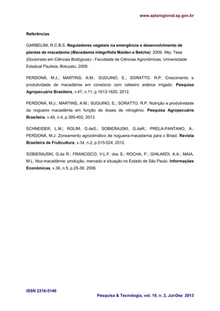 www.aptaregional.sp.gov.br

Referências
GARBELINI, R.C.B.S. Reguladores vegetais na emergência e desenvolvimento de
plantas de macadamia (Macadamia integrifolia Maiden e Betche). 2009. 94p. Tese
(Doutorado em Ciências Biológicas) - Faculdade de Ciências Agronômicas, Universidade
Estadual Paulista, Botucatu, 2009.
PERDONÁ, M.J.; MARTINS, A.M.; SUGUINO, E.; SORATTO, R.P. Crescimento e
produtividade de macadâmia em consórcio com cafeeiro arábica irrigado. Pesquisa
Agropecuária Brasileira, v.47, n.11, p.1613-1620, 2012.
PERDONÁ, M.J.; MARTINS, A.M.; SUGUINO, E.; SORATTO, R.P. Nutrição e produtividade
da nogueira macadâmia em função de doses de nitrogênio. Pesquisa Agropecuária
Brasileira, v.48, n.4, p.395-402, 2013.
SCHNEIDER, L.M.; ROLIM, G.deS.; SOBIERAJSKI, G.daR.; PRELA-PANTANO, A.;
PERDONÁ, M.J. Zoneamento agroclimático de nogueira-macadamia para o Brasil. Revista
Brasileira de Fruticultura, v.34, n.2, p.515-524, 2012.
SOBIERAJSKI, G.da R.; FRANCISCO, V.L.F. dos S.; ROCHA, P.; GHILARDI, A.A.; MAIA,
M.L. Noz-macadâmia: produção, mercado e situação no Estado de São Paulo. Informações
Econômicas, v.36, n.5, p.25-36, 2006.

ISSN 2316-5146
Pesquisa & Tecnologia, vol. 10, n. 2, Jul-Dez 2013

 
