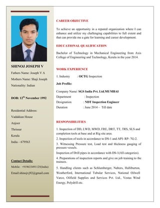 CAREER OBJECTIVE
To achieve an opportunity in a reputed organization where I can
enhance and utilize my challenging capabilities to full extent and
that can provide me a gate for learning and career development.
EDUCATIONAL QUALIFICATION
Bachelor of Technology in Mechanical Engineering from Axis
College of Engineering and Technology, Kerala in the year 2014.
WORK EXPERIENCE
1. Industry : OCTG Inspection
Job Profile:
Company Name: SGS India Pvt. Ltd,MUMBAI
Department : Inspection
Designation : NDT Inspection Engineer
Duration : June 2014 – Till date
RESPONSIBILITIES
1. Inspection of DD, LWD, MWD, FRE, DRT, TT, TRS, SLS and
completion tools at base and at Rig site area.
2. Inspection of tools in accordance to DS-1 and API- RP- 7G-2.
3. Witnessing Pressure test, Load test and thickness gauging of
pressure vessels.
Inspection of Drill pipes in accordance with DS-1(All categories).
4. Preparations of inspection reports and give on job training to the
trainees.
5. Handling clients such as Schlumberger, Nabors, Halliburton,
Weatherford, International Tubular Services, National Oilwell
Varco, Oilfield Supplies and Services Pvt. Ltd., Vestas Wind
Energy, Polydrill etc.
SHINOJ JOSEPH V
Fathers Name: Joseph V A
Mothers Name: Shaji Joseph
Nationality: Indian
DOB: 12th
November 1992
Residential Address:
Vadakkan House
Anjoor
Thrissur
Kerala
India – 679563
Contact Details:
Mobile: +919633491125(India)
Email:shinojvj92@gmail.com
 