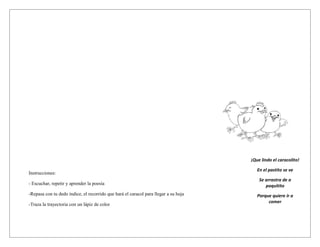 ¡Que lindo el caracolito!

                                                                                        En el pastito se ve
Instrucciones:
                                                                                         Se arrastra de a
- Escuchar, repetir y aprender la poesía                                                    poquitito
-Repasa con tu dedo índice, el recorrido que hará el caracol para llegar a su hoja      Porque quiere ir a
                                                                                             comer
-Traza la trayectoria con un lápiz de color
 