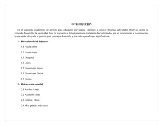INTRODUCCIÓN

   En el siguiente cuadernillo de apresto para educación parvularia, daremos a conocer diversas actividades efectivas donde se
pretende desarrollar la motricidad fina, la iniciación a la lectoescritura, trabajando las habilidades que se mencionaran a continuación,
lo que serán de ayuda al párvulo para un mejor desarrollo y por ende aprendizajes significativos.

  1- Direccionalidad del trazo

      1.1 Hacia arriba

      1.2 Hacia abajo

      1.3 Diagonal

      1.4 Giros

      1.5 Conectores largos

      1.6 Conectores Cortos

      1.7 Cortes

  2- Orientación espacial

      2.1 Arriba- Abajo

      2.2 Adelante- atrás

      2.3 Grande- Chico

      2.4 Más grande- más chico
 