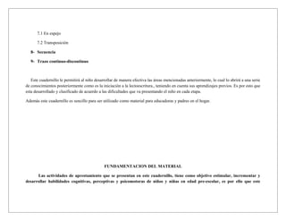 7.1 En espejo

      7.2 Transposición

  8- Secuencia

  9- Trazo continuo-discontinuo



   Este cuadernillo le permitirá al niño desarrollar de manera efectiva las áreas mencionadas anteriormente, lo cual lo abrirá a una serie
de conocimientos posteriormente como es la iniciación a la lectoescritura., teniendo en cuenta sus aprendizajes previos. Es por esto que
esta desarrollado y clasificado de acuerdo a las dificultades que va presentando el niño en cada etapa.

Además este cuadernillo es sencillo para ser utilizado como material para educadoras y padres en el hogar.




                                              FUNDAMENTACION DEL MATERIAL

      Las actividades de aprestamiento que se presentan en este cuadernillo, tiene como objetivo estimular, incrementar y
desarrollar habilidades cognitivas, perceptivas y psicomotoras de niños y niñas en edad pre-escolar, es por ello que este
 