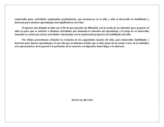cuadernillo posee actividades organizadas gradualmente, que promueven en el niño y niña el desarrollo de habilidades y
destrezas para alcanzar aprendizajes mas significativos con éxito.

       El apresto esta dirigido al niño con el fin de que aprenda sin dificultad, con la ayuda de un educador para preparar al
niño (a) para que se enfrente a distintas actividades que demanda la situación del aprendizaje a lo largo de su desarrollo,
tomando en cuenta que ciertas actividades relacionadas con la maduración progresiva de habilidades del niño.

        Por último pretendemos estimular la evolución de las capacidades innatas del niño, para desarrollar habilidades y
destrezas para futuros aprendizajes. Es por ello que no debemos olvidar que se debe pasar de un estado a otro: de lo simbólico
a lo representativo, de lo general a lo particular, de lo concreto a lo figurativo hasta llegar a lo abstracto




                                                     MANUAL DE USO
 
