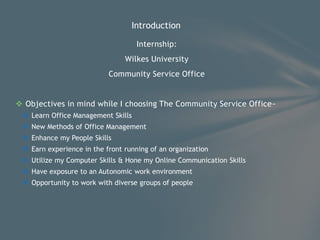 Internship:
Wilkes University
Community Service Office
 Objectives in mind while I choosing The Community Service Office~
 Learn Office Management Skills
 New Methods of Office Management
 Enhance my People Skills
 Earn experience in the front running of an organization
 Utilize my Computer Skills & Hone my Online Communication Skills
 Have exposure to an Autonomic work environment
 Opportunity to work with diverse groups of people
Introduction
 