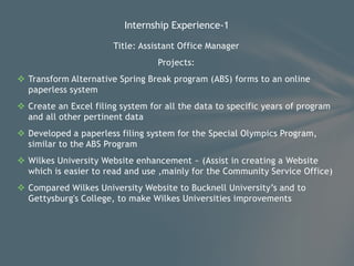 Title: Assistant Office Manager
Projects:
 Transform Alternative Spring Break program (ABS) forms to an online
paperless system
 Create an Excel filing system for all the data to specific years of program
and all other pertinent data
 Developed a paperless filing system for the Special Olympics Program,
similar to the ABS Program
 Wilkes University Website enhancement ~ (Assist in creating a Website
which is easier to read and use ,mainly for the Community Service Office)
 Compared Wilkes University Website to Bucknell University’s and to
Gettysburg's College, to make Wilkes Universities improvements
Internship Experience-1
 