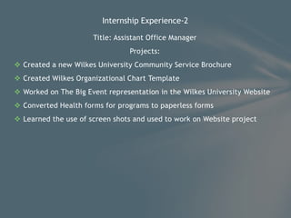 Title: Assistant Office Manager
Projects:
 Created a new Wilkes University Community Service Brochure
 Created Wilkes Organizational Chart Template
 Worked on The Big Event representation in the Wilkes University Website
 Converted Health forms for programs to paperless forms
 Learned the use of screen shots and used to work on Website project
Internship Experience-2
 