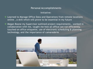 Initiative:
 Learned to Manage Office Data and Operations from remote locations
online , a skill which will prove to be essential in my future
 Megan Boone my Supervisor outlined project requirements , worked in
collaboration with me, taught me how an office can run efficiently,
touched on office etiquette, use of electronic scheduling & planning
technology, and the importance of camaraderie
Personal Accomplishments
 