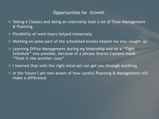  Taking 6 Classes and doing an internship took a lot of Time Management
& Planning
 Flexibility of work hours helped immensely
 Working on some part of the scheduled breaks helped me stay caught up
 Learning Office Management during my Internship and on a “Tight
Schedule” was possible, because of a phrase Sharon Castano made :
“Treat it like another class”
 I learned that with the right mind set can get you through anything
 In the future I am now aware of how careful Planning & Management will
make a difference
Opportunities for Growth
 